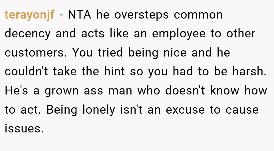 terayonjf − NTA he oversteps common decency and acts like an employee to other customers. You tried being nice and he couldn't take the hint so you had to be harsh. He's a grown ass man who doesn't know how to act. Being lonely isn't an excuse to cause issues.
