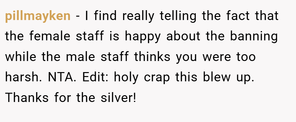 pillmayken − I find really telling the fact that the female staff is happy about the banning while the male staff thinks you were too harsh. NTA. Edit: holy crap this blew up. Thanks for the silver!