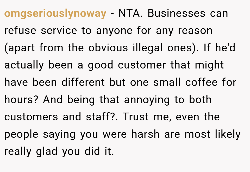 omgseriouslynoway − NTA. Businesses can refuse service to anyone for any reason (apart from the obvious illegal ones). If he'd actually been a good customer that might have been different but one small coffee for hours? And being that annoying to both customers and staff?. Trust me, even the people saying you were harsh are most likely really glad you did it.