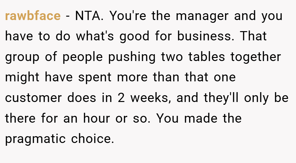 rawbface − NTA. You're the manager and you have to do what's good for business. That group of people pushing two tables together might have spent more than that one customer does in 2 weeks, and they'll only be there for an hour or so. You made the pragmatic choice.