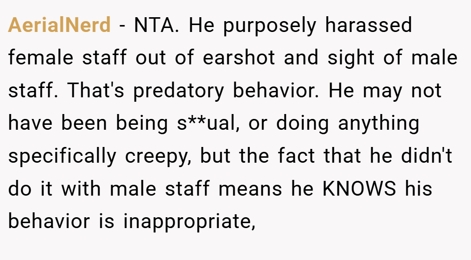 AerialNerd − NTA. He purposely harassed female staff out of earshot and sight of male staff. That's predatory behavior. He may not have been being s**ual, or doing anything specifically creepy, but the fact that he didn't do it with male staff means he KNOWS his behavior is inappropriate,