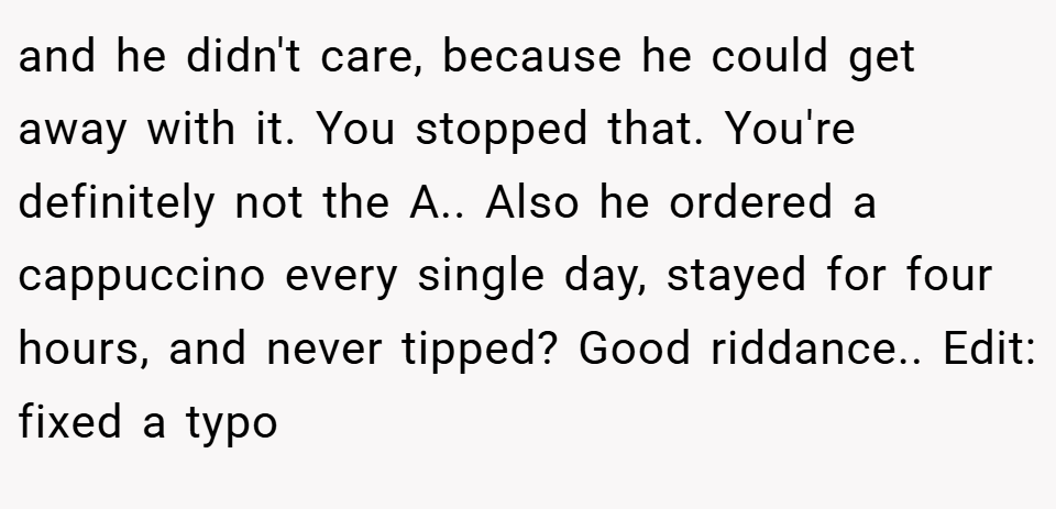 and he didn't care, because he could get away with it. You stopped that. You're definitely not the A.. Also he ordered a cappuccino every single day, stayed for four hours, and never tipped? Good riddance.. Edit: fixed a typo