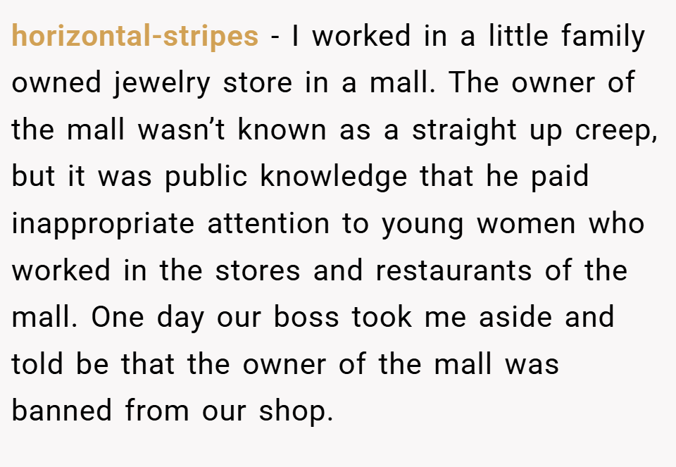 horizontal-stripes − I worked in a little family owned jewelry store in a mall. The owner of the mall wasn’t known as a straight up creep, but it was public knowledge that he paid inappropriate attention to young women who worked in the stores and restaurants of the mall. One day our boss took me aside and told be that the owner of the mall was banned from our shop.