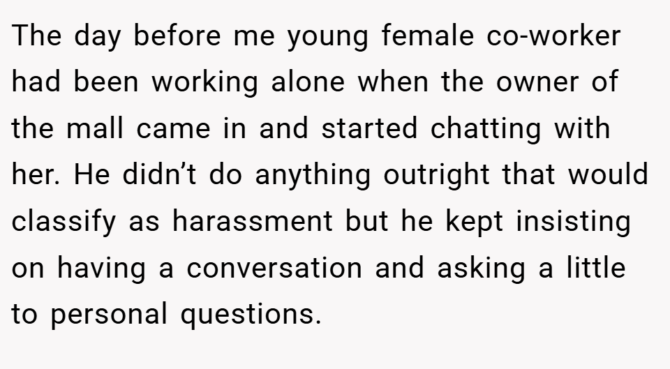 The day before me young female co-worker had been working alone when the owner of the mall came in and started chatting with her. He didn’t do anything outright that would classify as harassment but he kept insisting on having a conversation and asking a little to personal questions.