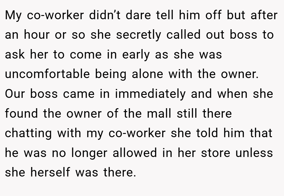 My co-worker didn’t dare tell him off but after an hour or so she secretly called out boss to ask her to come in early as she was uncomfortable being alone with the owner. Our boss came in immediately and when she found the owner of the mall still there chatting with my co-worker she told him that he was no longer allowed in her store unless she herself was there.