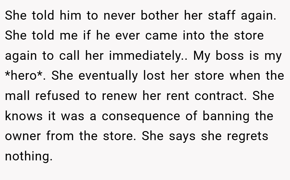 She told him to never bother her staff again. She told me if he ever came into the store again to call her immediately.. My boss is my *hero*. She eventually lost her store when the mall refused to renew her rent contract. She knows it was a consequence of banning the owner from the store. She says she regrets nothing.