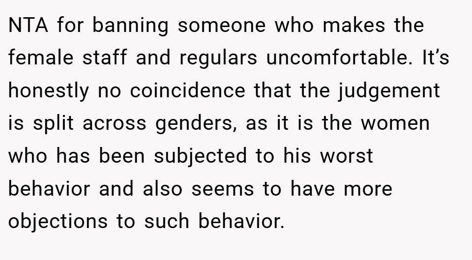 NTA for banning someone who makes the female staff and regulars uncomfortable. It’s honestly no coincidence that the judgement is split across genders, as it is the women who has been subjected to his worst behavior and also seems to have more objections to such behavior.