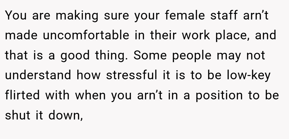 You are making sure your female staff arn’t made uncomfortable in their work place, and that is a good thing. Some people may not understand how stressful it is to be low-key flirted with when you arn’t in a position to be shut it down,