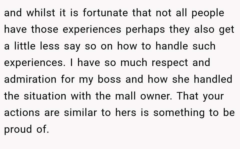 and whilst it is fortunate that not all people have those experiences perhaps they also get a little less say so on how to handle such experiences. I have so much respect and admiration for my boss and how she handled the situation with the mall owner. That your actions are similar to hers is something to be proud of.