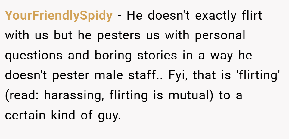 YourFriendlySpidy − He doesn't exactly flirt with us but he pesters us with personal questions and boring stories in a way he doesn't pester male staff.. Fyi, that is 'flirting' (read: harassing, flirting is mutual) to a certain kind of guy.