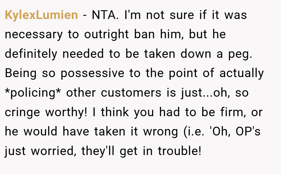 KylexLumien − NTA. I'm not sure if it was necessary to outright ban him, but he definitely needed to be taken down a peg. Being so possessive to the point of actually *policing* other customers is just...oh, so cringe worthy! I think you had to be firm, or he would have taken it wrong (i.e. 'Oh, OP's just worried, they'll get in trouble!