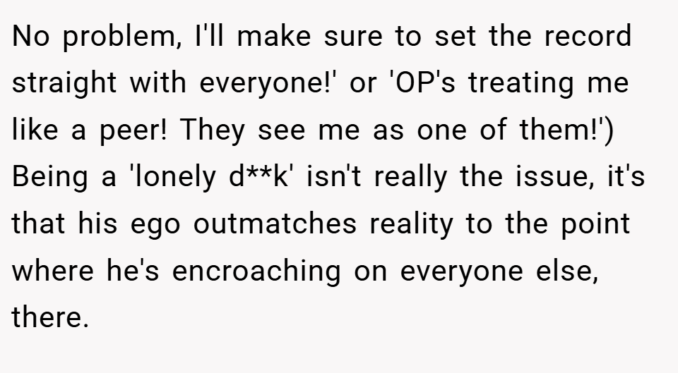 No problem, I'll make sure to set the record straight with everyone!' or 'OP's treating me like a peer! They see me as one of them!') Being a 'lonely d**k' isn't really the issue, it's that his ego outmatches reality to the point where he's encroaching on everyone else, there.