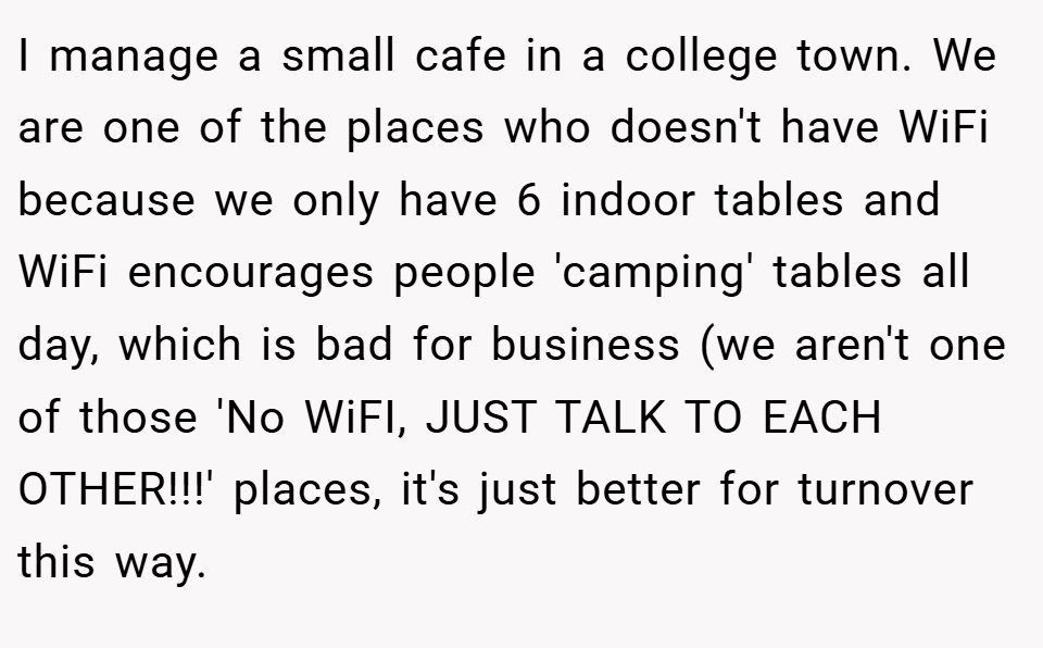 I manage a small cafe in a college town. We are one of the places who doesn't have WiFi because we only have 6 indoor tables and WiFi encourages people 'camping' tables all day, which is bad for business (we aren't one of those 'No WiFI, JUST TALK TO EACH OTHER!!!' places, it's just better for turnover this way.