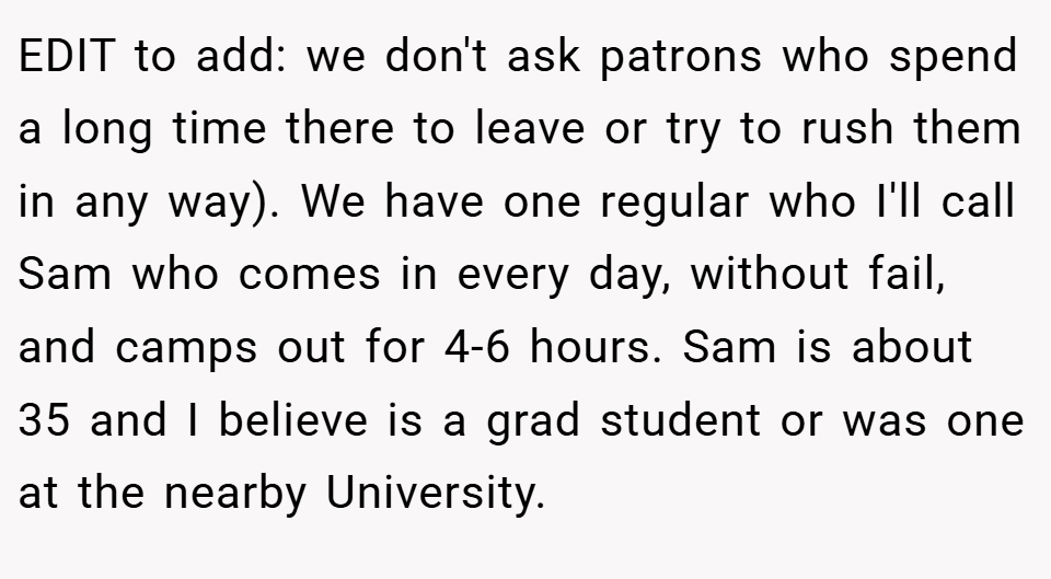 EDIT to add: we don't ask patrons who spend a long time there to leave or try to rush them in any way). We have one regular who I'll call Sam who comes in every day, without fail, and camps out for 4-6 hours. Sam is about 35 and I believe is a grad student or was one at the nearby University.