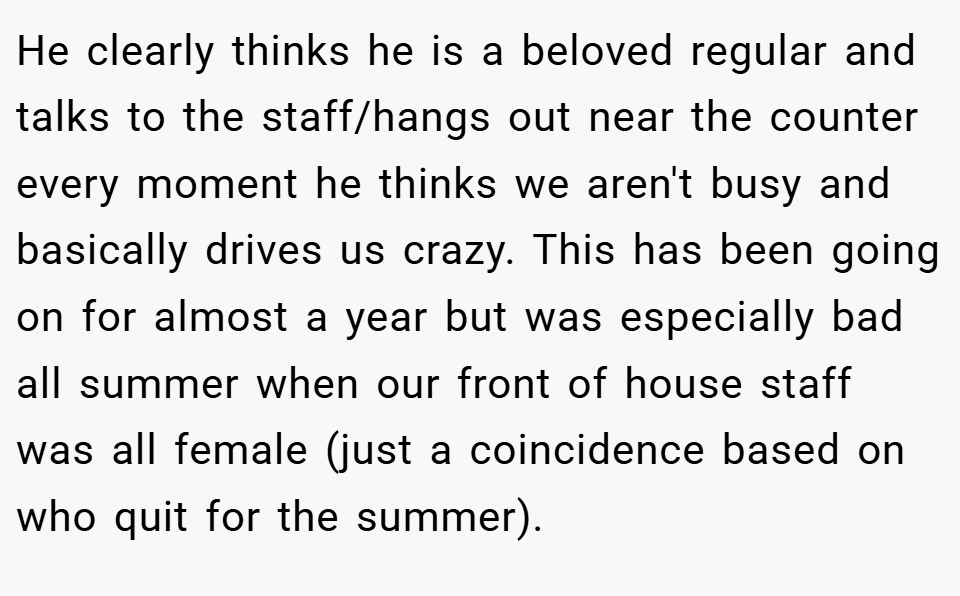 He clearly thinks he is a beloved regular and talks to the staff/hangs out near the counter every moment he thinks we aren't busy and basically drives us crazy. This has been going on for almost a year but was especially bad all summer when our front of house staff was all female (just a coincidence based on who quit for the summer).