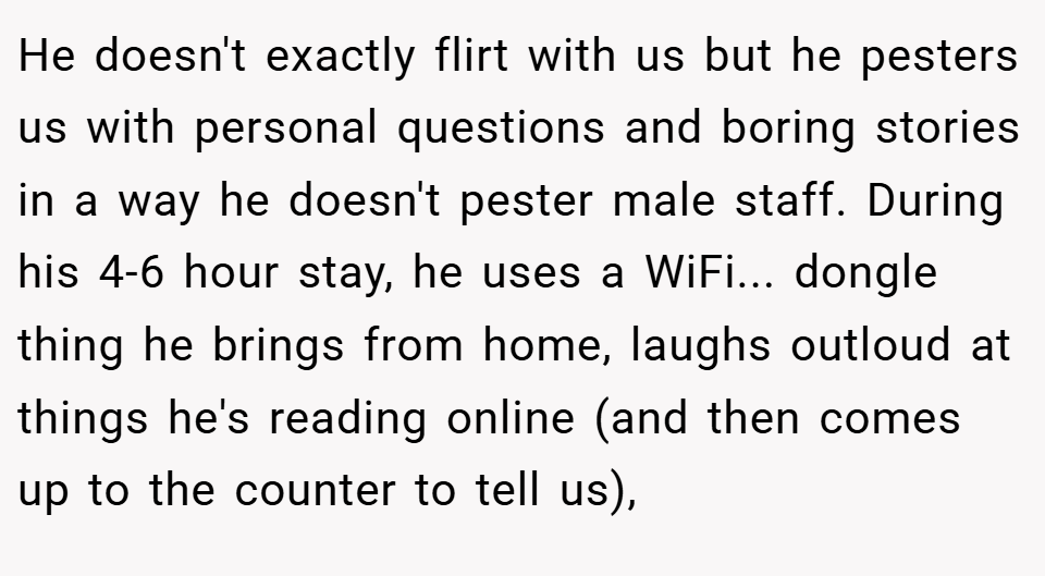 He doesn't exactly flirt with us but he pesters us with personal questions and boring stories in a way he doesn't pester male staff. During his 4-6 hour stay, he uses a WiFi... dongle thing he brings from home, laughs outloud at things he's reading online (and then comes up to the counter to tell us),