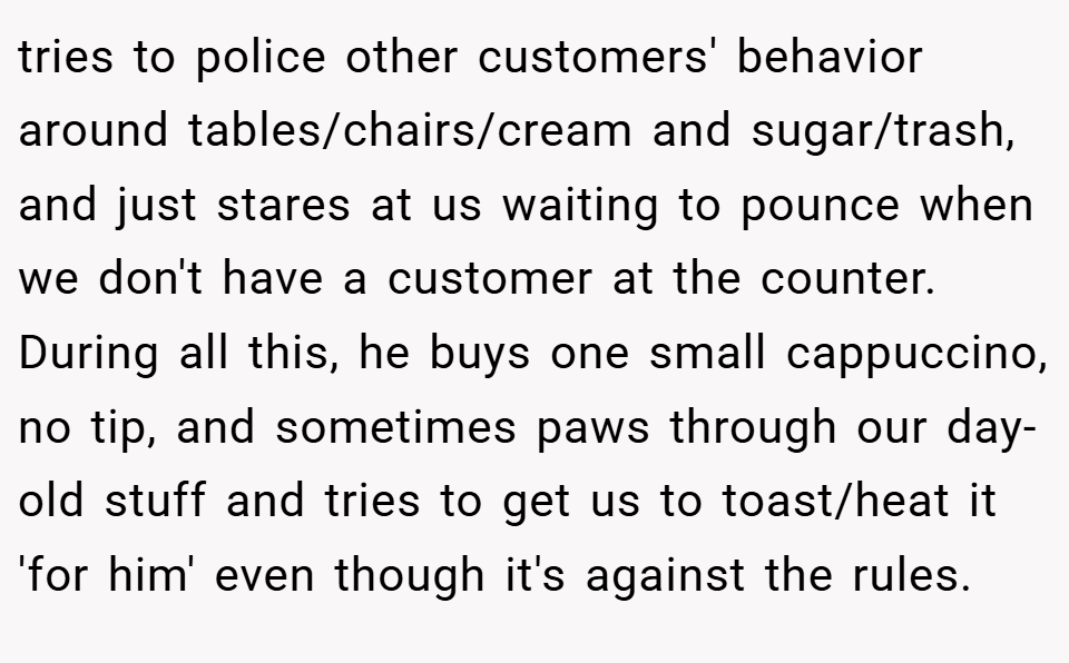 tries to police other customers' behavior around tables/chairs/cream and sugar/trash, and just stares at us waiting to pounce when we don't have a customer at the counter. During all this, he buys one small cappuccino, no tip, and sometimes paws through our day-old stuff and tries to get us to toast/heat it 'for him' even though it's against the rules.