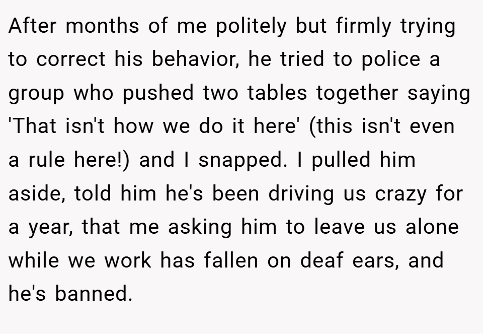 After months of me politely but firmly trying to correct his behavior, he tried to police a group who pushed two tables together saying 'That isn't how we do it here' (this isn't even a rule here!) and I snapped. I pulled him aside, told him he's been driving us crazy for a year, that me asking him to leave us alone while we work has fallen on deaf ears, and he's banned.