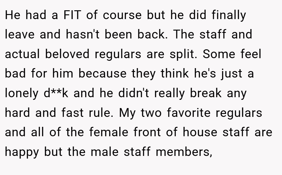 He had a FIT of course but he did finally leave and hasn't been back. The staff and actual beloved regulars are split. Some feel bad for him because they think he's just a lonely d**k and he didn't really break any hard and fast rule. My two favorite regulars and all of the female front of house staff are happy but the male staff members,