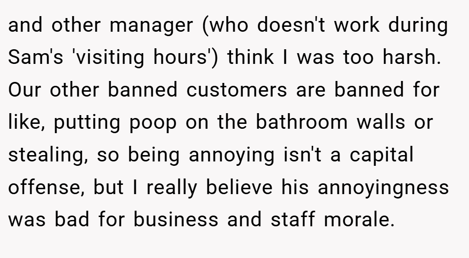 and other manager (who doesn't work during Sam's 'visiting hours') think I was too harsh. Our other banned customers are banned for like, putting poop on the bathroom walls or stealing, so being annoying isn't a capital offense, but I really believe his annoyingness was bad for business and staff morale.
