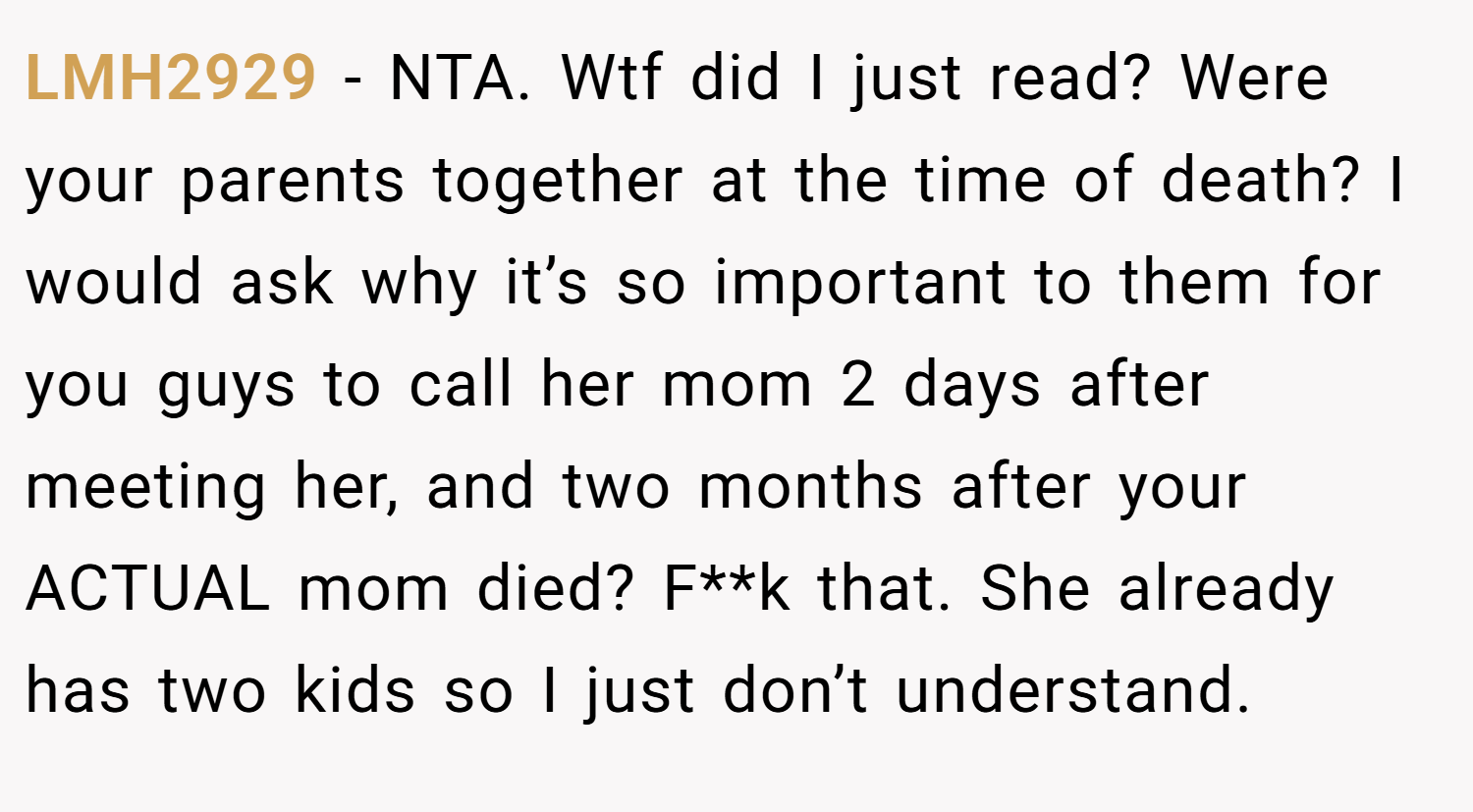 LMH2929 − NTA. Wtf did I just read? Were your parents together at the time of death? I would ask why it’s so important to them for you guys to call her mom 2 days after meeting her, and two months after your ACTUAL mom died? F**k that. She already has two kids so I just don’t understand.