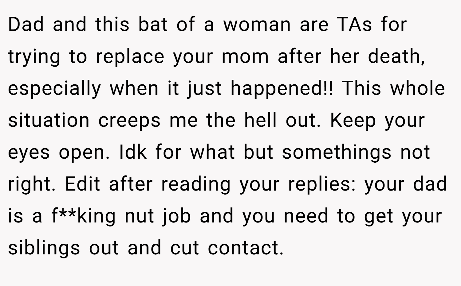 Dad and this bat of a woman are TAs for trying to replace your mom after her death, especially when it just happened!! This whole situation creeps me the hell out. Keep your eyes open. Idk for what but somethings not right. Edit after reading your replies: your dad is a f**king nut job and you need to get your siblings out and cut contact.