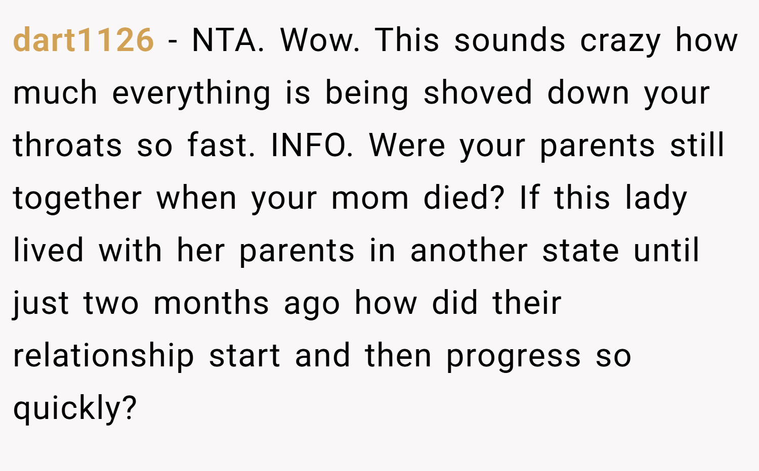 dart1126 − NTA. Wow. This sounds crazy how much everything is being shoved down your throats so fast. INFO. Were your parents still together when your mom died? If this lady lived with her parents in another state until just two months ago how did their relationship start and then progress so quickly?