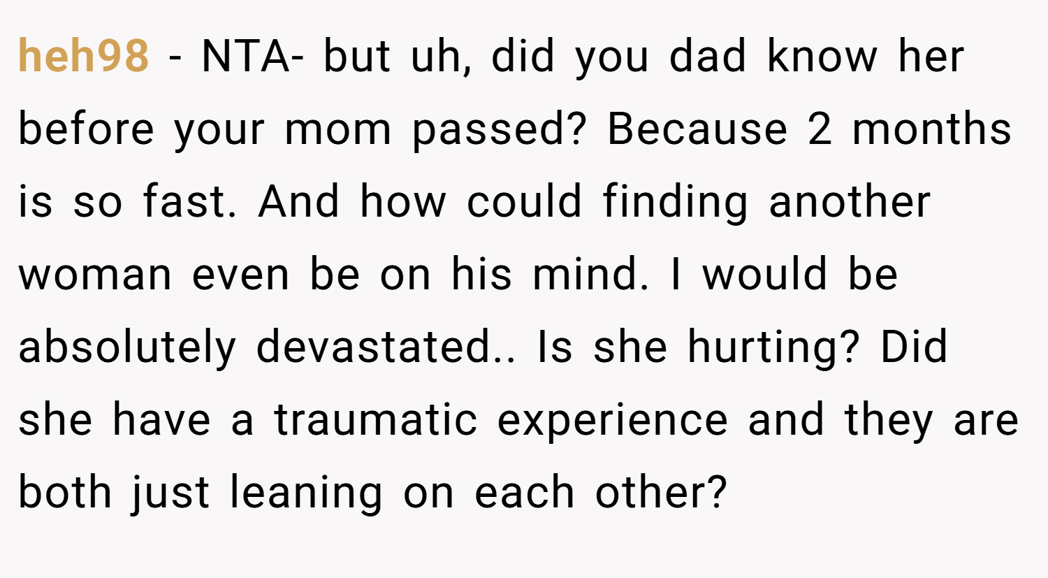 heh98 − NTA- but uh, did you dad know her before your mom passed? Because 2 months is so fast. And how could finding another woman even be on his mind. I would be absolutely devastated.. Is she hurting? Did she have a traumatic experience and they are both just leaning on each other?