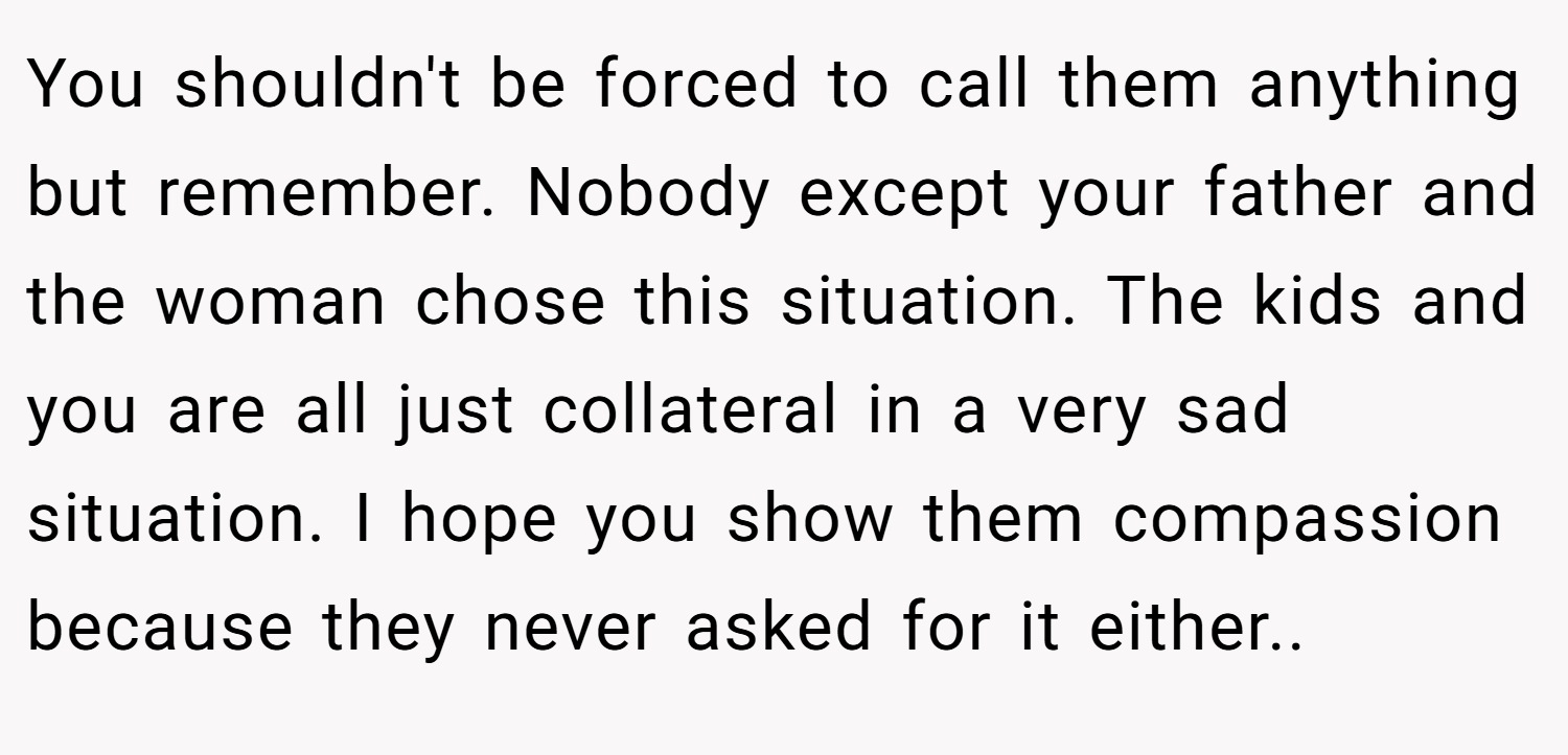 You shouldn't be forced to call them anything but remember. Nobody except your father and the woman chose this situation. The kids and you are all just collateral in a very sad situation. I hope you show them compassion because they never asked for it either..