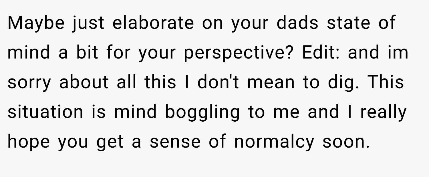 Maybe just elaborate on your dads state of mind a bit for your perspective? Edit: and im sorry about all this I don't mean to dig. This situation is mind boggling to me and I really hope you get a sense of normalcy soon.