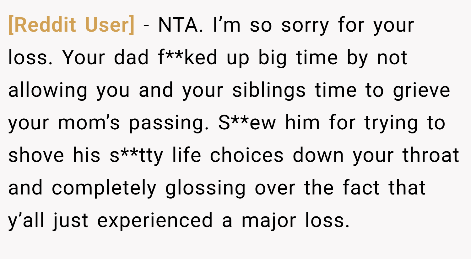 [Reddit User] − NTA. I’m so sorry for your loss. Your dad f**ked up big time by not allowing you and your siblings time to grieve your mom’s passing. S**ew him for trying to shove his s**tty life choices down your throat and completely glossing over the fact that y’all just experienced a major loss.