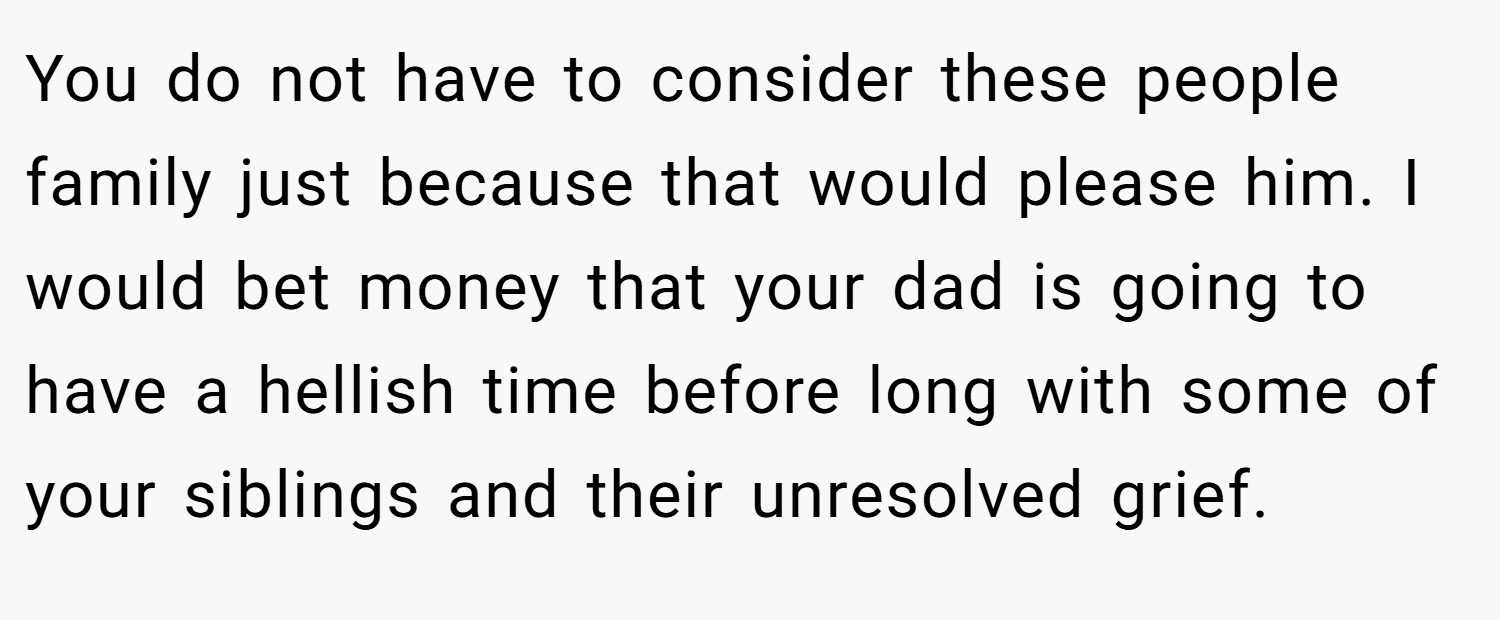 You do not have to consider these people family just because that would please him. I would bet money that your dad is going to have a hellish time before long with some of your siblings and their unresolved grief.