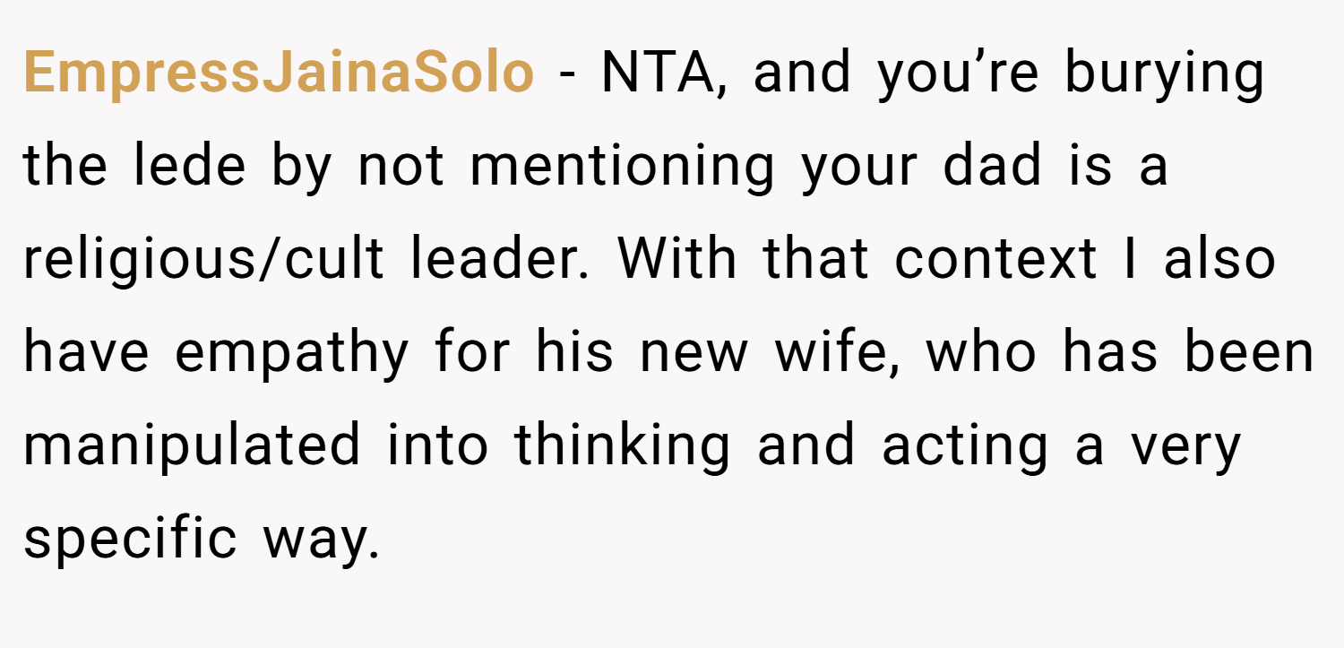 EmpressJainaSolo − NTA, and you’re burying the lede by not mentioning your dad is a religious/cult leader. With that context I also have empathy for his new wife, who has been manipulated into thinking and acting a very specific way.
