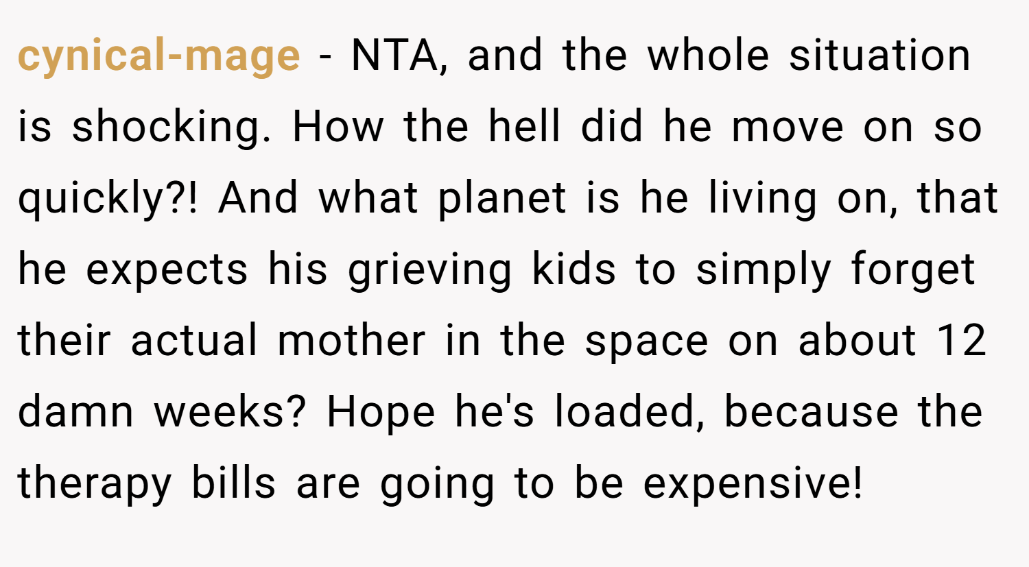 cynical-mage − NTA, and the whole situation is shocking. How the hell did he move on so quickly?! And what planet is he living on, that he expects his grieving kids to simply forget their actual mother in the space on about 12 damn weeks? Hope he's loaded, because the therapy bills are going to be expensive!