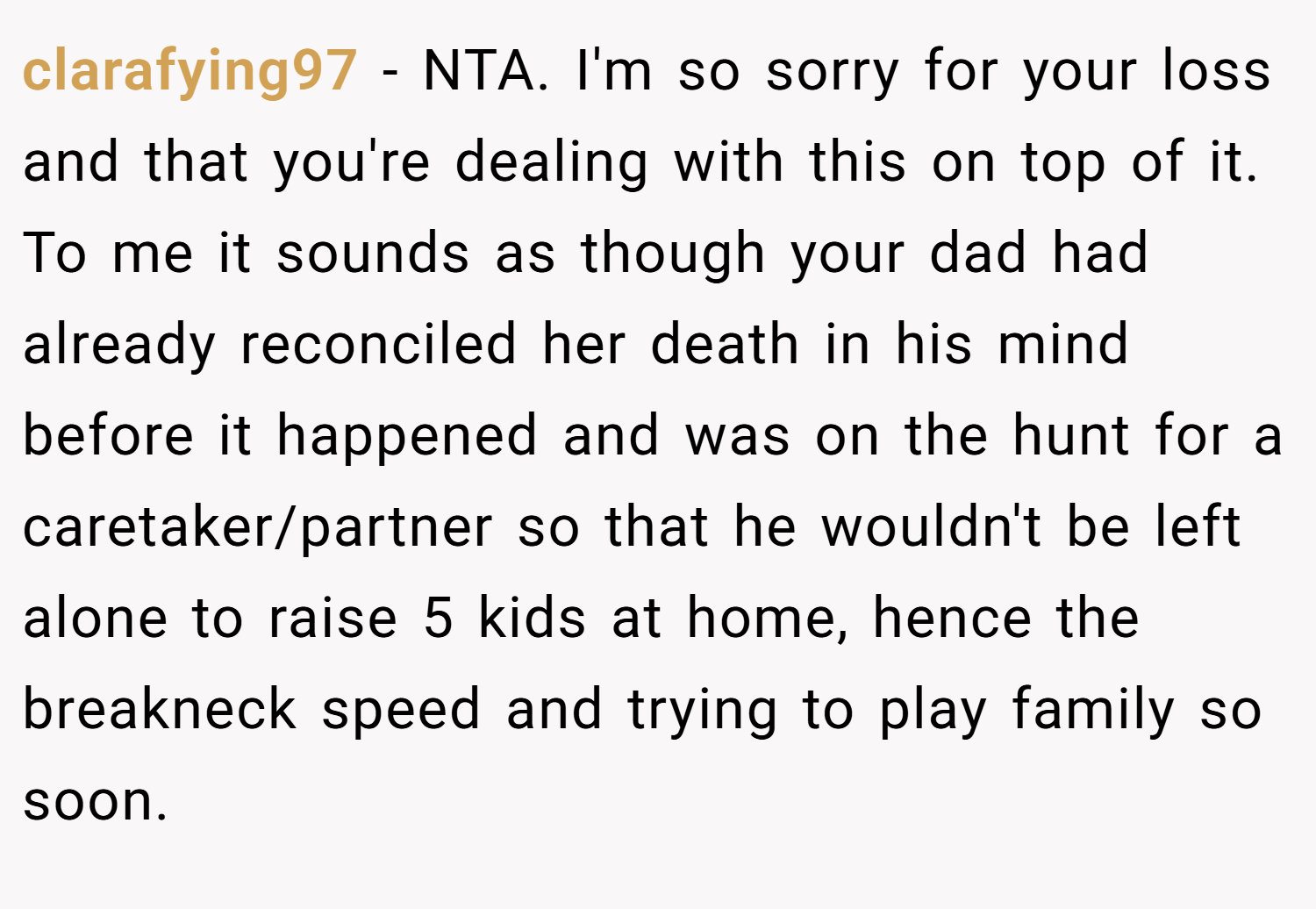 clarafying97 − NTA. I'm so sorry for your loss and that you're dealing with this on top of it. To me it sounds as though your dad had already reconciled her death in his mind before it happened and was on the hunt for a caretaker/partner so that he wouldn't be left alone to raise 5 kids at home, hence the breakneck speed and trying to play family so soon.