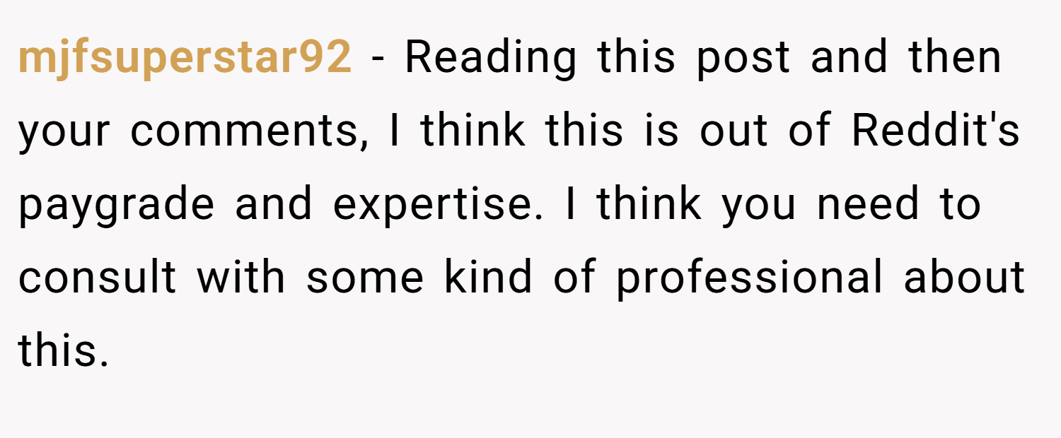 mjfsuperstar92 − Reading this post and then your comments, I think this is out of Reddit's paygrade and expertise. I think you need to consult with some kind of professional about this.