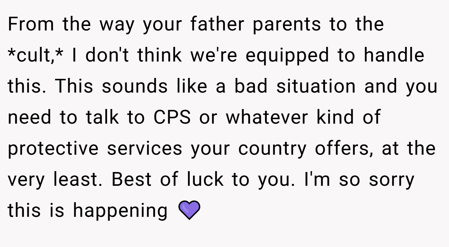 From the way your father parents to the *cult,* I don't think we're equipped to handle this. This sounds like a bad situation and you need to talk to CPS or whatever kind of protective services your country offers, at the very least. Best of luck to you. I'm so sorry this is happening 💜