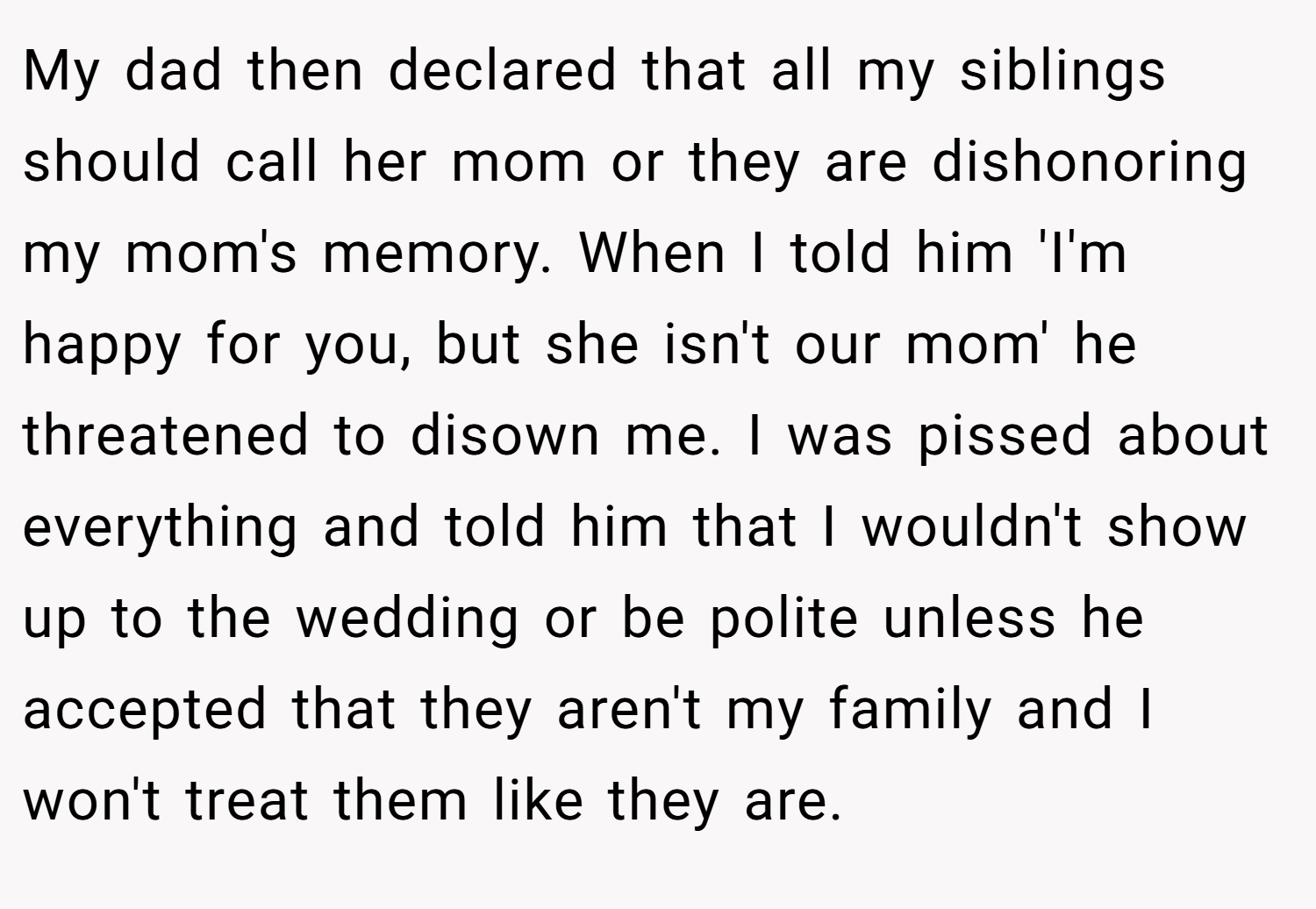 My dad then declared that all my siblings should call her mom or they are dishonoring my mom's memory. When I told him 'I'm happy for you, but she isn't our mom' he threatened to disown me. I was pissed about everything and told him that I wouldn't show up to the wedding or be polite unless he accepted that they aren't my family and I won't treat them like they are.