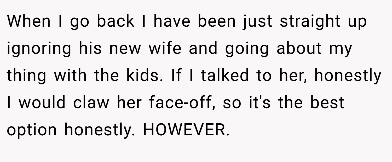 When I go back I have been just straight up ignoring his new wife and going about my thing with the kids. If I talked to her, honestly I would claw her face-off, so it's the best option honestly. HOWEVER.
