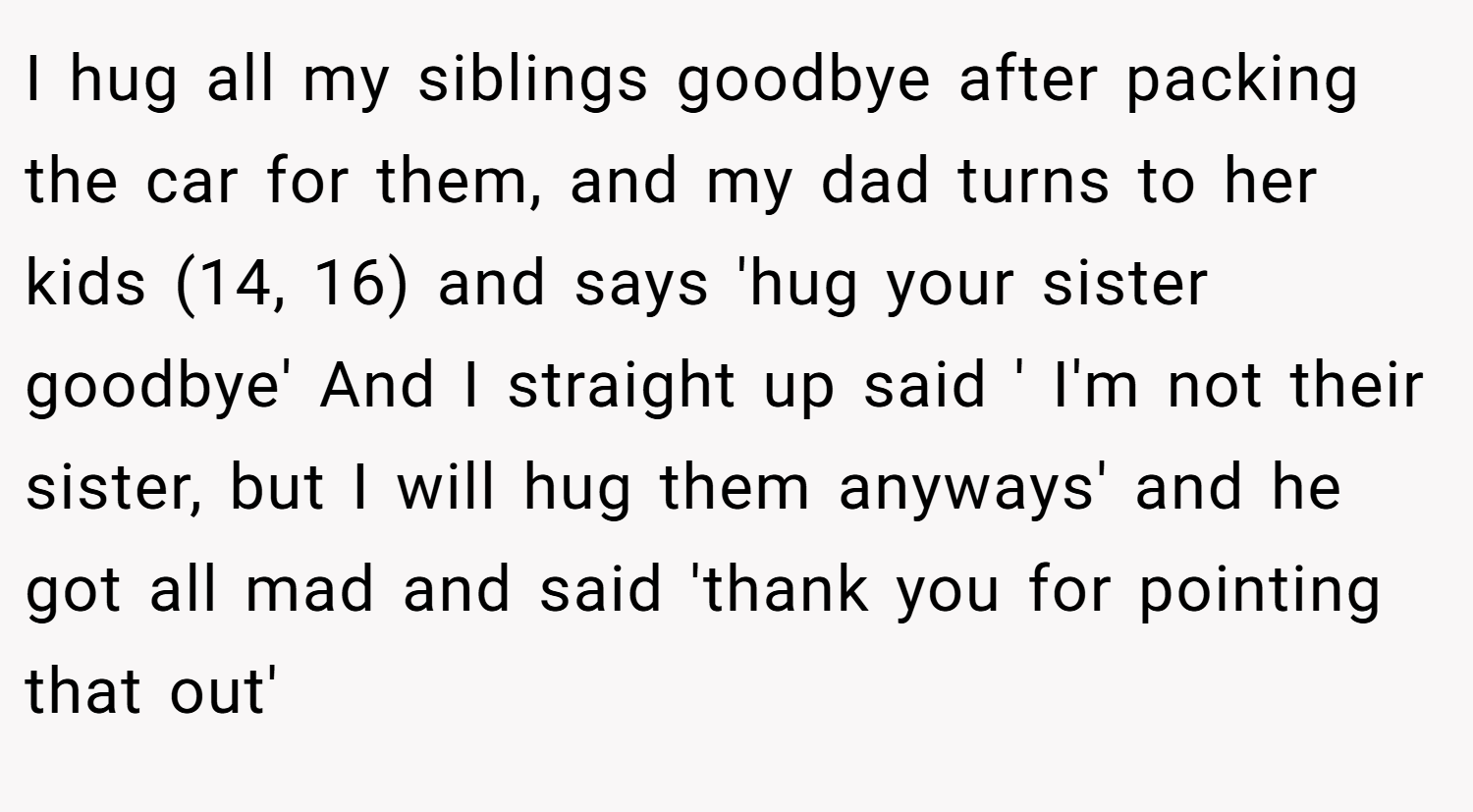I hug all my siblings goodbye after packing the car for them, and my dad turns to her kids (14, 16) and says 'hug your sister goodbye' And I straight up said ' I'm not their sister, but I will hug them anyways' and he got all mad and said 'thank you for pointing that out'