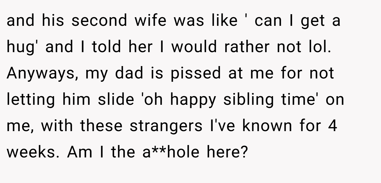 and his second wife was like ' can I get a hug' and I told her I would rather not lol. Anyways, my dad is pissed at me for not letting him slide 'oh happy sibling time' on me, with these strangers I've known for 4 weeks. Am I the a**hole here?