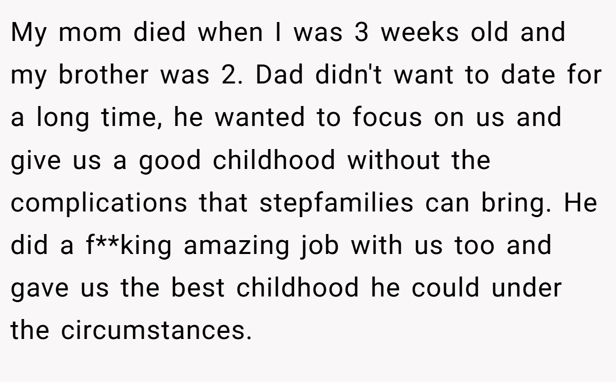 My mom died when I was 3 weeks old and my brother was 2. Dad didn't want to date for a long time, he wanted to focus on us and give us a good childhood without the complications that stepfamilies can bring. He did a f**king amazing job with us too and gave us the best childhood he could under the circumstances.