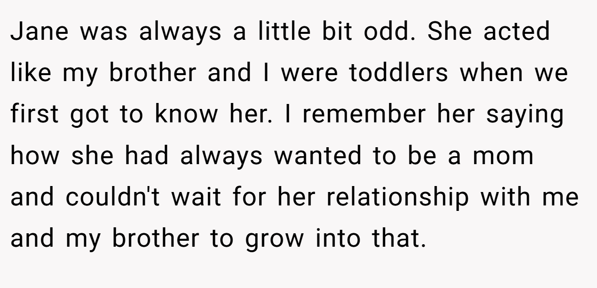 Jane was always a little bit odd. She acted like my brother and I were toddlers when we first got to know her. I remember her saying how she had always wanted to be a mom and couldn't wait for her relationship with me and my brother to grow into that.
