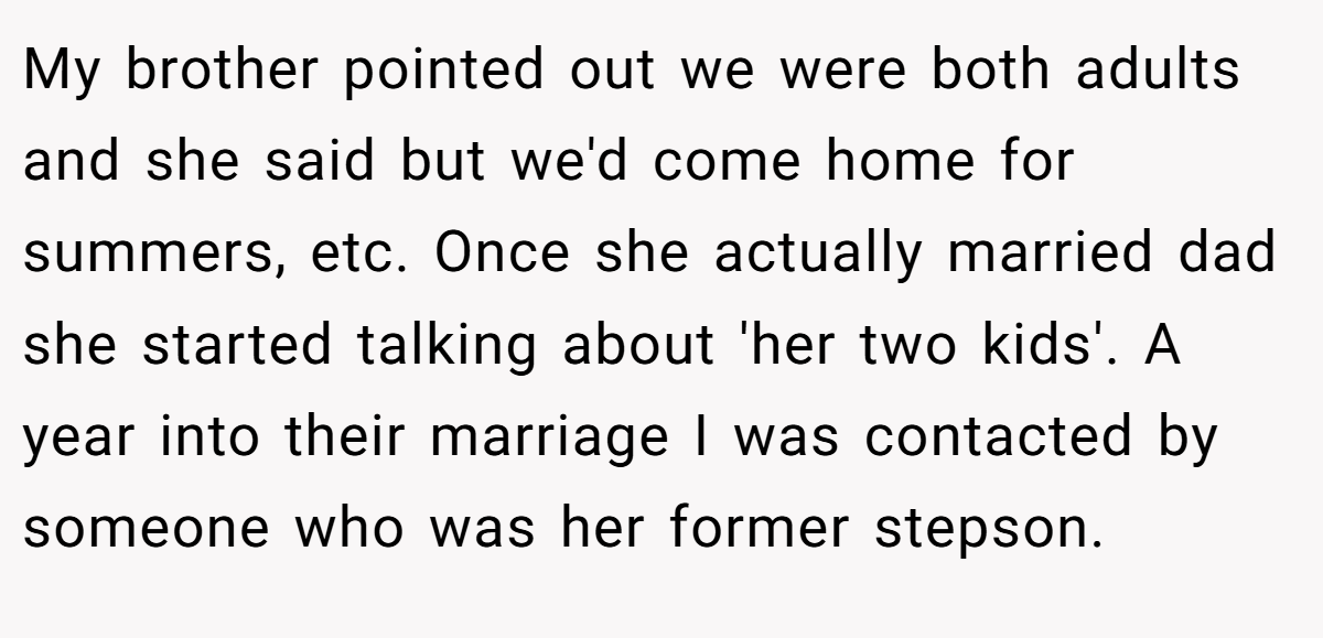 My brother pointed out we were both adults and she said but we'd come home for summers, etc. Once she actually married dad she started talking about 'her two kids'. A year into their marriage I was contacted by someone who was her former stepson.