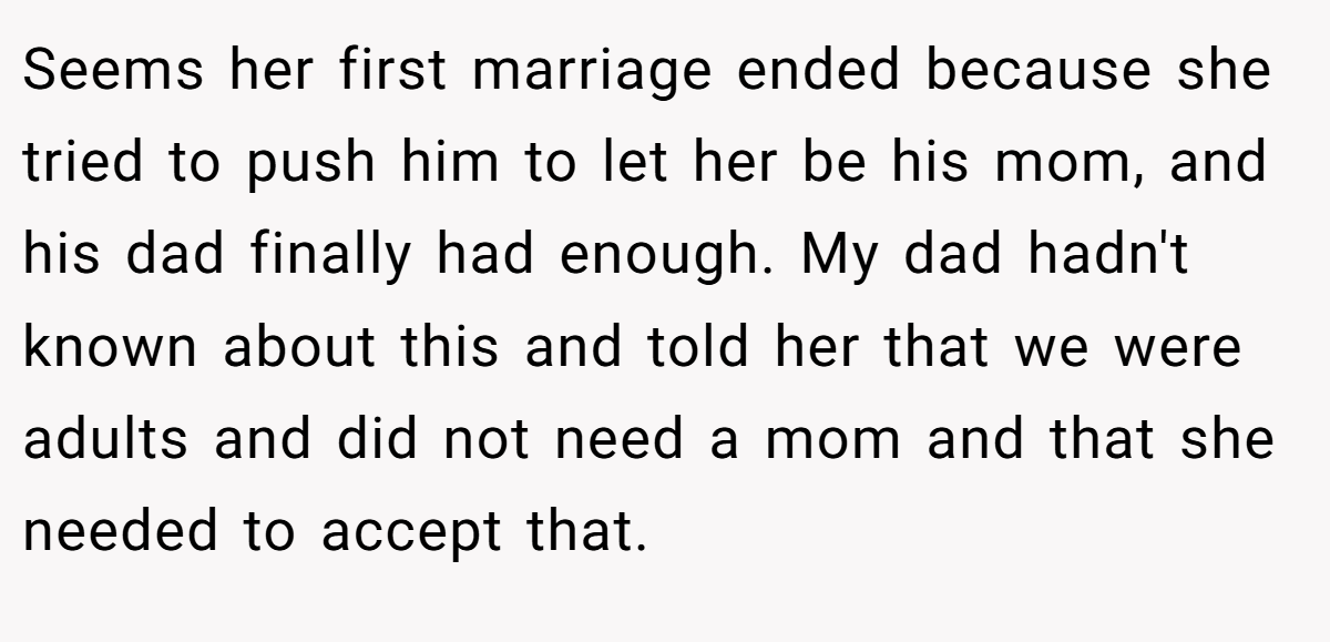 Seems her first marriage ended because she tried to push him to let her be his mom, and his dad finally had enough. My dad hadn't known about this and told her that we were adults and did not need a mom and that she needed to accept that.