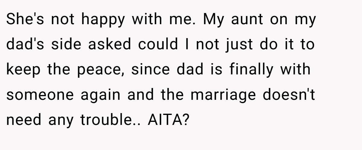 She's not happy with me. My aunt on my dad's side asked could I not just do it to keep the peace, since dad is finally with someone again and the marriage doesn't need any trouble.. AITA?