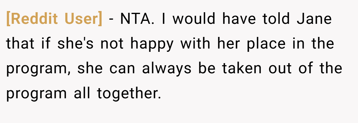 [Reddit User] − NTA. I would have told Jane that if she's not happy with her place in the program, she can always be taken out of the program all together.