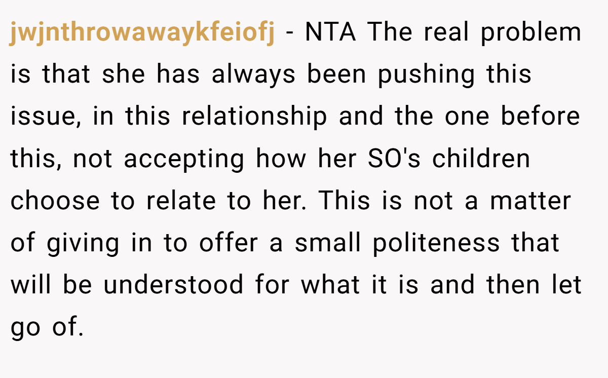 jwjnthrowawaykfeiofj − NTA The real problem is that she has always been pushing this issue, in this relationship and the one before this, not accepting how her SO's children choose to relate to her. This is not a matter of giving in to offer a small politeness that will be understood for what it is and then let go of.