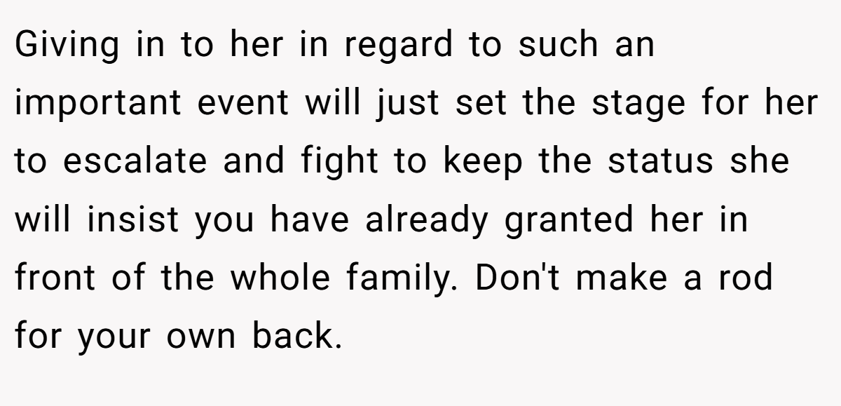 Giving in to her in regard to such an important event will just set the stage for her to escalate and fight to keep the status she will insist you have already granted her in front of the whole family. Don't make a rod for your own back.