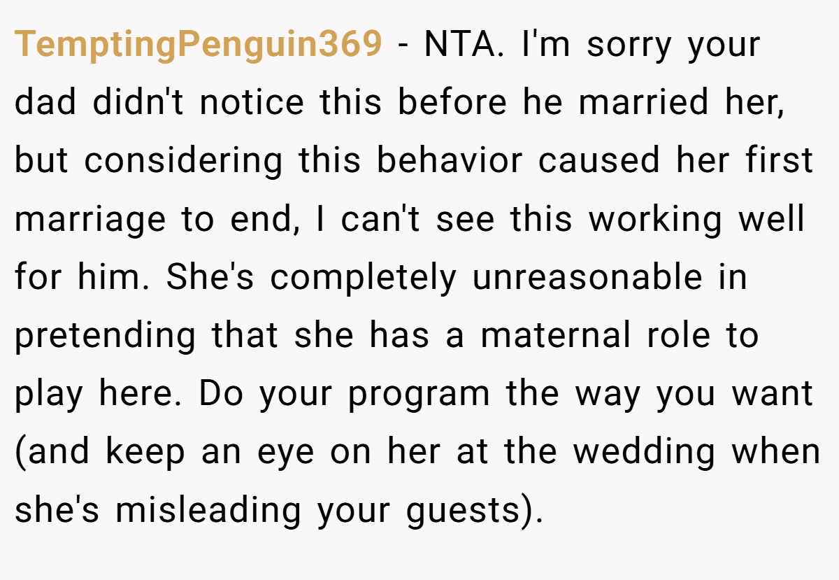 TemptingPenguin369 − NTA. I'm sorry your dad didn't notice this before he married her, but considering this behavior caused her first marriage to end, I can't see this working well for him. She's completely unreasonable in pretending that she has a maternal role to play here. Do your program the way you want (and keep an eye on her at the wedding when she's misleading your guests).